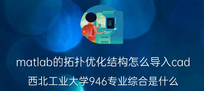 matlab的拓扑优化结构怎么导入cad 西北工业大学946专业综合是什么？